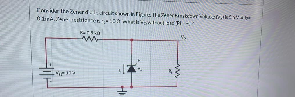 Consider the Zener diode circuit shown in Figure. The Zener Breakdown Voltage (Vz) is 5.6 V at Iz=
0.1mA. Zener resistance is r,= 10 0. What is Vo without load (RL= ∞) ?
R= 0.5 kQ
Vo
Vps= 10 V
