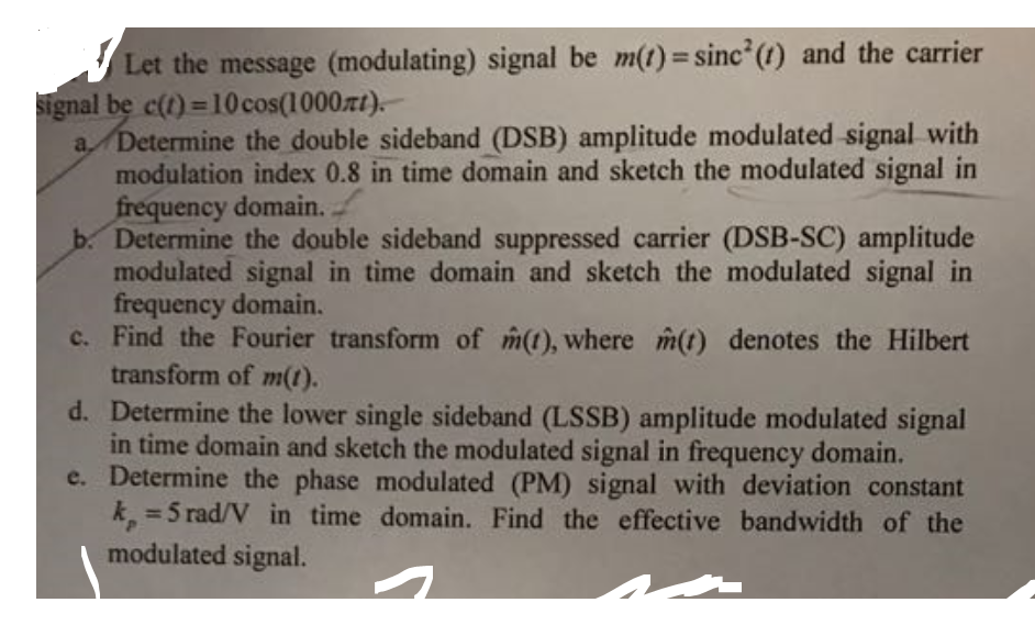 Let the message (modulating) signal be m(t)= sinc (t) and the carrier
Signal be c(t)=10 cos(1000rt).
a Determine the double sideband (DSB) amplitude modulated signal with
modulation index 0.8 in time domain and sketch the modulated signal in
frequency domain.
b. Determine the double sideband suppressed carrier (DSB-SC) amplitude
modulated signal in time domain and sketch the modulated signal in
frequency domain.
c. Find the Fourier transform of m(t), where m(t) denotes the Hilbert
transform of m(1).
d. Determine the lower single sideband (LSSB) amplitude modulated signal
in time domain and sketch the modulated signal in frequency domain.
e. Determine the phase modulated (PM) signal with deviation constant
k 5 rad/V in time domain. Find the effective bandwidth of the
modulated signal.
