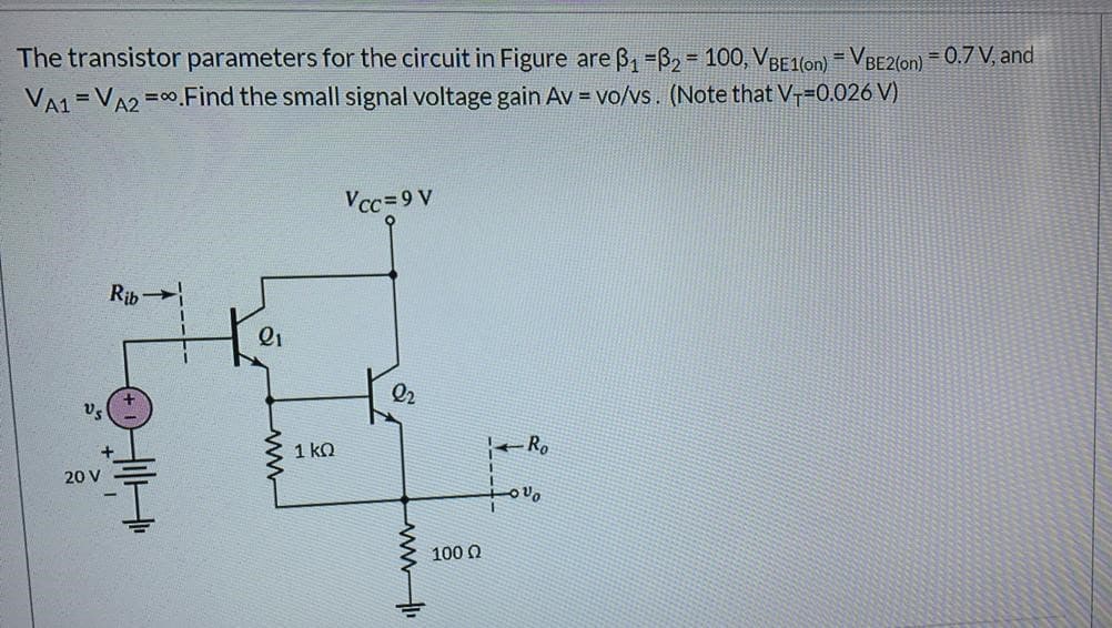 The transistor parameters for the circuit in Figure are B, =B2 = 100, VBE1on) = VBE2ton) = 0.7 V, and
%3D
VA1 =VA2 =0.Find the small signal voltage gain Av = vo/vs. (Note that V-=0.026 V)
Vcc=9 V
Rib
Q1
Vs
1 ko
-Ro
20 V
100 Q
-ww
