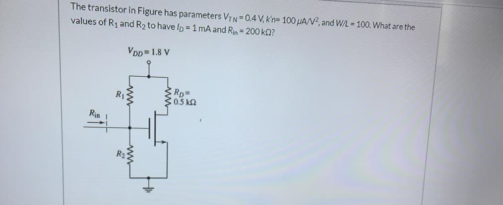 The transistor in Figure has parameters VTN= 0.4 V, k'n= 100PAN?, and W/L = 100. What are the
values of R1 and R2 to have Ip = 1 mA and Rin= 200 kQ?
VDD = 1.8 V
RDD
30.5 k2
R1
Rin
ww
