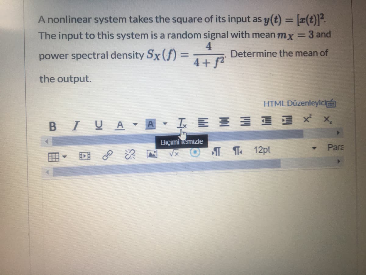 A nonlinear system takes the square of its input as y (t) = [x(t)].
%3D
The input to this system is a random signal with mean mx
3 and
4
Determine the mean of
power spectral density Sx (f)
4+ f2
the output.
HTML Düzenleyici
B IUA - A
工E 三 xx
Biçimi temizle
Para
田。 回 次
I T 12pt
