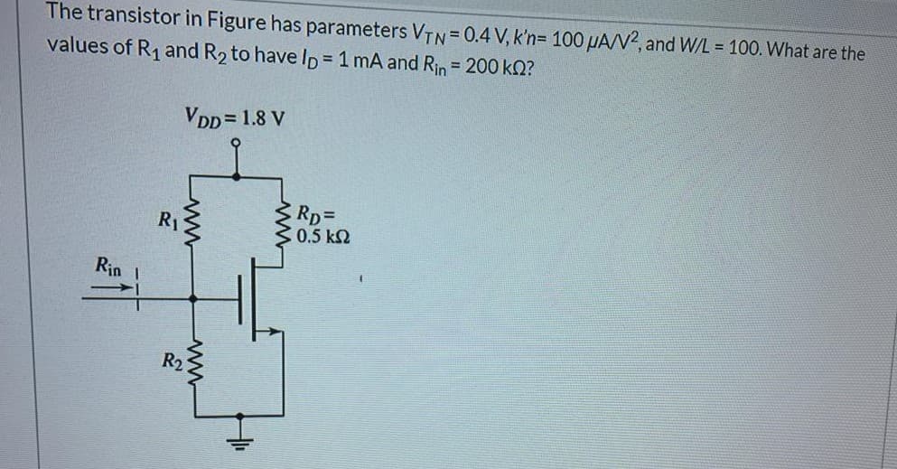 The transistor in Figure has parameters VTN= 0.4 V, k'n= 100 µA/N?, and W/L = 100. What are the
values of R1 and R2 to have ID= 1 mA and Rin = 200 k2?
VDD = 1.8 V
RpD
C 0.5 k2
R1
Rin
R2
