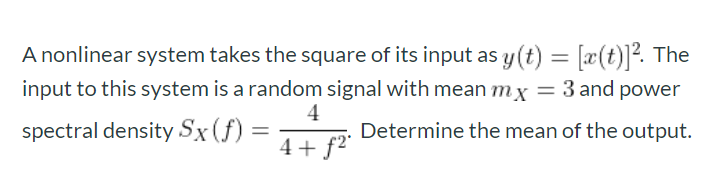 A nonlinear system takes the square of its input as y(t) = [x(t)]?. The
input to this system is a random signal with mean mx = 3 and power
4
spectral density Sx(f):
Determine the mean of the output.
4+ f2"
