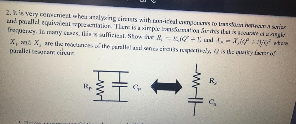 2. It is very convenient when analyzing circuits with non-ideal components to transform between a series
and parallel equivalent representation. There
frequency. In many cases, this is sufficient. Show that R, = R(Q² +1) and Xp = X,(Q° +1)/Q² where
a simple transformation for this that is accurate at a single
Xp and Xs are the reactances of the parallel and series circuits respectively, Q is the quality factor of
parallel resonant circuit.
R$
Rp
Cp
3. Deriv
