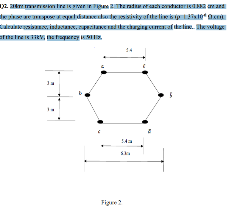 Q2. 20km transmission line is given in Figure 2. The radius of each conductor is 0.882 cm and
the phase are transpose at equal distance also the resistivity of the line is (p=1.37x10“ Q.cm).
Calculate resistance, inductance, capacitance and the charging current of the line. The voltage
of the line is 33KV, the frequency is 50 Hz.
5.4
3 m
3 m
5.4 m
6.3m
Figure 2.
