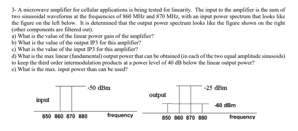 3- A microwave amplifier for cellular applications is being tested for linearity. The input to the amplifier is the sum of
two sinusoidal waveforms at the frequencies of 860 MHz and 870 MHz, with an input power spectrum that looks like
the figure on the left below. It is determined that the output power spectrum looks like the figure shown on the right
(other components are filtered out).
a) What is the value of the linear power gain of the amplifier?
b) What is the value of the output IP3 for this amplifier?
c) What is the value of the input IP3 for this amplifier?
d) What is the max linear (fundamental) output power that can be obtained (in each of the two equal amplitude sinusoids)
to keep the third order intermodulation products at a power level of 40 dB below the linear output power?
e) What is the max. input power than can be used?
-50 dBm
-25 dBm
output
input
-60 dBm
850 860 870 880
frequency
850 860 870 880
frequency

