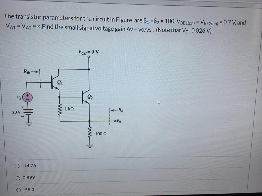 The transistor parameters for the circuit in Figure are B1 =B2 = 100, VBE1(on) = VBE2(on) = 0.7 V, and
VA1 = VA2
%3D
=00.Find the small signal voltage gain Av = vo/vs. (Note that VT=0.026 V)
%3D
Vcc=9 V
Rib
Q2
1 ko
-R.
20 V
100 Q
-14.76
O 0.899
-55.3
ww
ww
