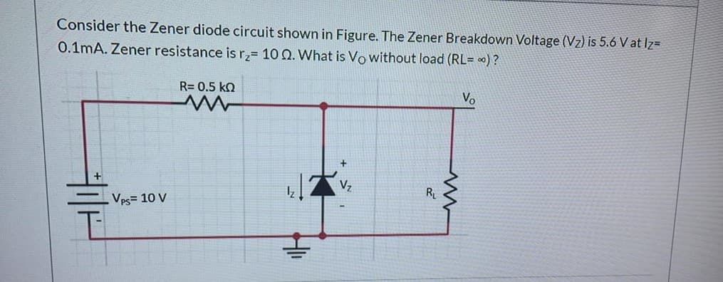 Consider the Zener diode circuit shown in Figure. The Zener Breakdown Voltage (Vz) is 5.6 V at Iz=
0.1mA. Zener resistance is rz= 10 0. What is Vo without load (RL= ) ?
R= 0.5 ko
Vo
R
Vps= 10 V
