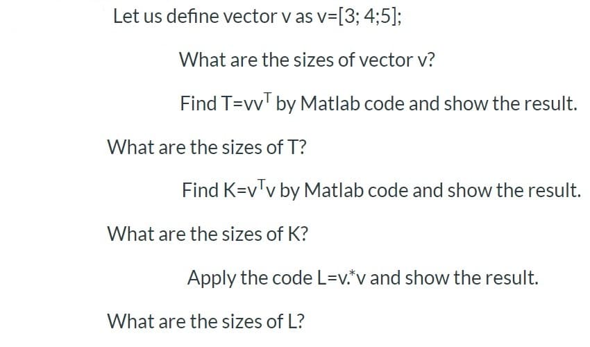 Let us define vector v as v=[3; 4;5];
What are the sizes of vector v?
Find T=vv' by Matlab code and show the result.
What are the sizes of T?
Find K=v'v by Matlab code and show the result.
What are the sizes of K?
Apply the code L=v.*v and show the result.
What are the sizes of L?
