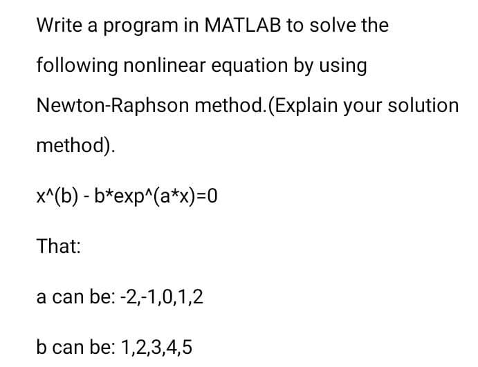 Write a program in MATLAB to solve the
following nonlinear equation by using
Newton-Raphson method. (Explain your solution
method).
x^(b) - b*exp^(a*x)=0
That:
a can be: -2,-1,0,1,2
b can be: 1,2,3,4,5
