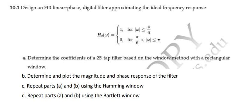 10.1 Design an FIR linear-phase, digital filter approximating the ideal frequency response
1, for w <
Ha(w) :
0, for <l삐 S ㅠ
a. Determine the coefficients of a 25-tap filter based on the window method with a rectangular
window.
RY
b. Determine and plot the magnitude and phase response of the filter
c. Repeat parts (a) and (b) using the Hamming window
d. Repeat parts (a) and (b) using the Bartlett window
Sedu
