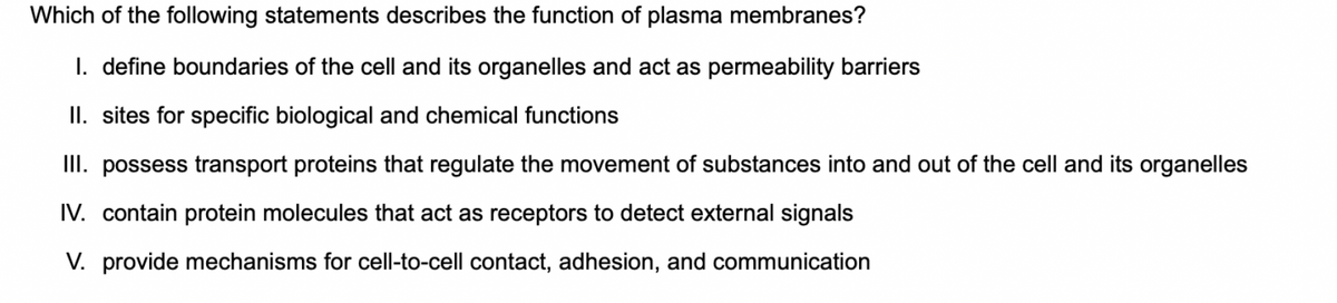 Which of the following statements describes the function of plasma membranes?
I. define boundaries of the cell and its organelles and act as permeability barriers
II. sites for specific biological and chemical functions
III. possess transport proteins that regulate the movement of substances into and out of the cell and its organelles
IV. contain protein molecules that act as receptors to detect external signals
V. provide mechanisms for cell-to-cell contact, adhesion, and communication