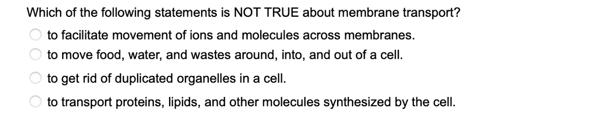 Which of the following statements is NOT TRUE about membrane transport?
to facilitate movement of ions and molecules across membranes.
to move food, water, and wastes around, into, and out of a cell.
to get rid of duplicated organelles in a cell.
to transport proteins, lipids, and other molecules synthesized by the cell.
