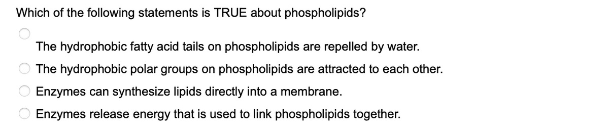 Which of the following statements is TRUE about phospholipids?
The hydrophobic fatty acid tails on phospholipids are repelled by water.
The hydrophobic polar groups on phospholipids are attracted to each other.
Enzymes can synthesize lipids directly into a membrane.
O Enzymes release energy that is used to link phospholipids together.
OOO