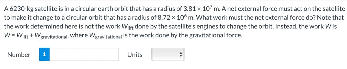 A 6230-kg satellite is in a circular earth orbit that has a radius of 3.81 x 107 m. A net external force must act on the satellite
to make it change to a circular orbit that has a radius of 8.72 x 106 m. What work must the net external force do? Note that
the work determined here is not the work Wlift done by the satellite's engines to change the orbit. Instead, the work Wis
W = Wlift + W gravitational, where Wgravitational is the work done by the gravitational force.
Number i
Units
+