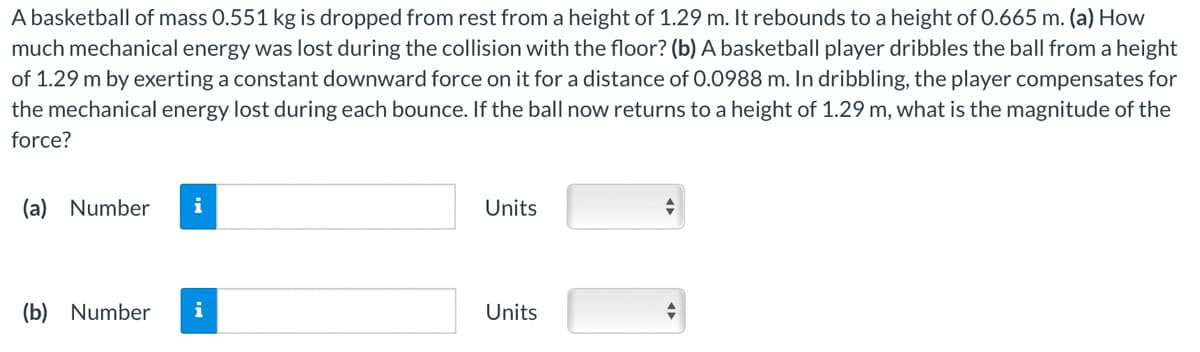 A basketball of mass 0.551 kg is dropped from rest from a height of 1.29 m. It rebounds to a height of 0.665 m. (a) How
much mechanical energy was lost during the collision with the floor? (b) A basketball player dribbles the ball from a height
of 1.29 m by exerting a constant downward force on it for a distance of 0.0988 m. In dribbling, the player compensates for
the mechanical energy lost during each bounce. If the ball now returns to a height of 1.29 m, what is the magnitude of the
force?
(a) Number i
(b) Number
i
Units
Units
+
+