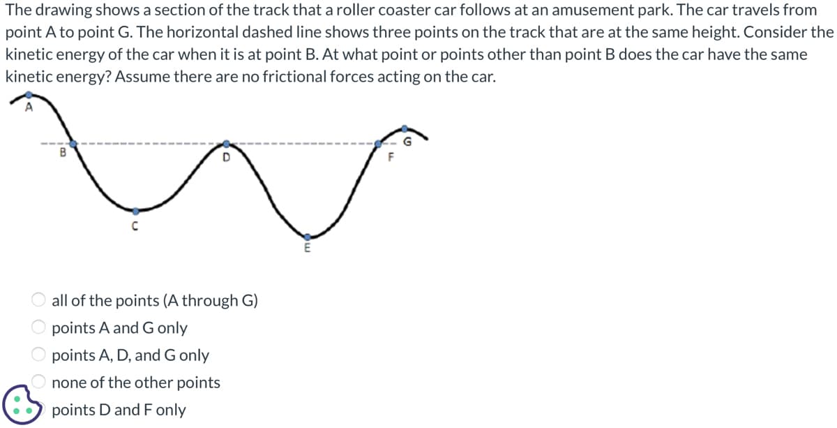 The drawing shows a section of the track that a roller coaster car follows at an amusement park. The car travels from
point A to point G. The horizontal dashed line shows three points on the track that are at the same height. Consider the
kinetic energy of the car when it is at point B. At what point or points other than point B does the car have the same
kinetic energy? Assume there are no frictional forces acting on the car.
B
C
D
all of the points (A through G)
points A and G only
points A, D, and G only
none of the other points
points D and F only