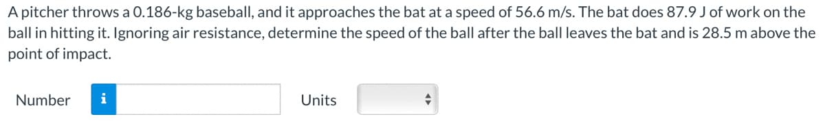 A pitcher throws a 0.186-kg baseball, and it approaches the bat at a speed of 56.6 m/s. The bat does 87.9 J of work on the
ball in hitting it. Ignoring air resistance, determine the speed of the ball after the ball leaves the bat and is 28.5 m above the
point of impact.
Number
i
Units