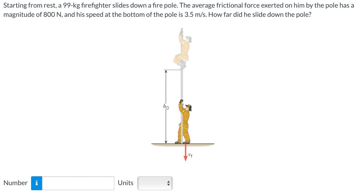 Starting from rest, a 99-kg firefighter slides down a fire pole. The average frictional force exerted on him by the pole has a
magnitude of 800 N, and his speed at the bottom of the pole is 3.5 m/s. How far did he slide down the pole?
Number i
Units