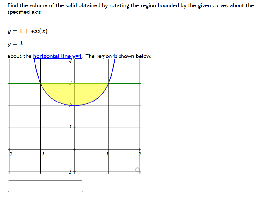 Find the volume of the solid obtained by rotating the region bounded by the given curves about the
specified axis.
y = 1 + sec(x)
y = 3
about the horizontal line y=1. The region is shown below.
4
-2
3
1
-1