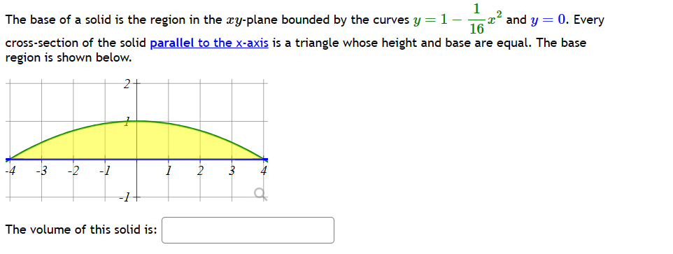1
The base of a solid is the region in the xy-plane bounded by the curves y = 1- x and y = 0. Every
16
cross-section of the solid parallel to the x-axis is a triangle whose height and base are equal. The base
region is shown below.
-3 -2 -1
1
2
B
The volume of this solid is: