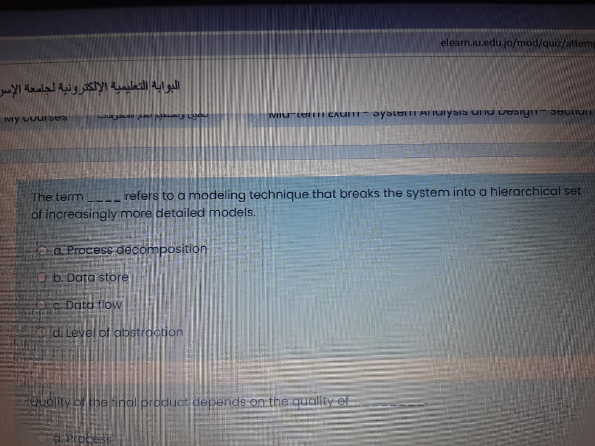 elearn.iu.edu.jo/mod/quiz/attemp
البوابة التعليمية الإلكترونية لجامعة الإس
IVIU-LOTII CAUITI – Jystemm Aiuiysis uU Design
Vy CourSeS
The term
refers to a modeling technique that breaks the system into a hierarchical set
of increasingly more detailed models.
O a Process decomposition
Ob. Data store
Oc. Data flow
Old Level of abstraction
Quality of the final product depends on the quality of
a. Process
