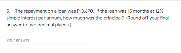 5. The repayment on a loan was P13,670. If the loan was 15 months at 12%
simple interest per annum, how much was the principal? (Round off your final
answer to two decimal places.)
Your answer
