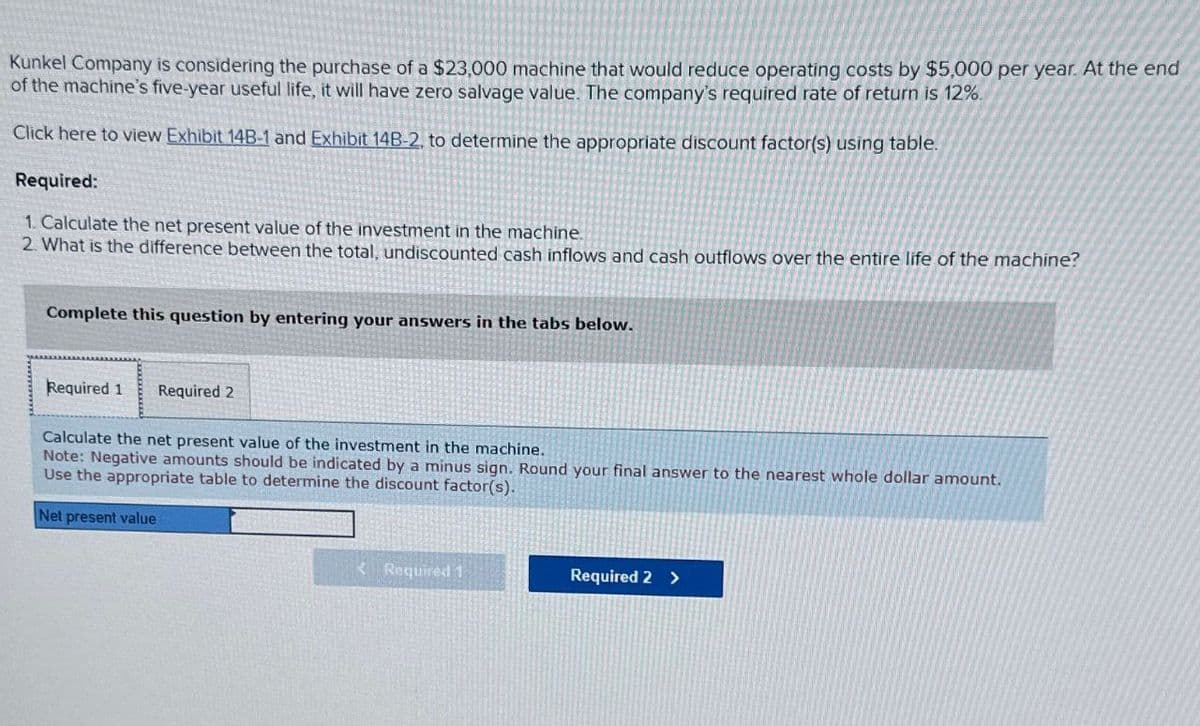 Kunkel Company is considering the purchase of a $23,000 machine that would reduce operating costs by $5,000 per year. At the end
of the machine's five-year useful life, it will have zero salvage value. The company's required rate of return is 12%.
Click here to view Exhibit 14B-1 and Exhibit 14B-2. to determine the appropriate discount factor(s) using table.
Required:
1. Calculate the net present value of the investment in the machine
2. What is the difference between the total, undiscounted cash inflows and cash outflows over the entire life of the machine?
Complete this question by entering your answers in the tabs below.
Required 1 Required 2
Calculate the net present value of the investment in the machine.
Note: Negative amounts should be indicated by a minus sign. Round your final answer to the nearest whole dollar amount.
Use the appropriate table to determine the discount factor(s).
Net present value
<Required 1
Required 2 >