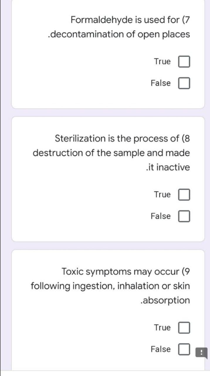 Formaldehyde is used for (7
.decontamination of open places
True
False
Sterilization is the process of (8
destruction of the sample and made
.it inactive
True
False
Toxic symptoms may occur (9
following ingestion, inhalation or skin
.absorption
True
False
