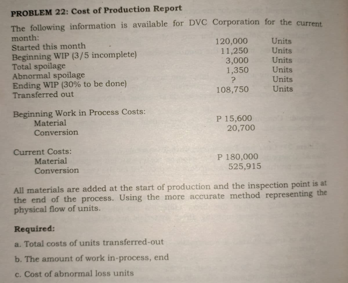 PROBLEM 22: Cost of Production Report
The following information is available for DVC Corporation for the current
month:
120,000
11,250
3,000
1,350
Units
Started this month
Units
Beginning WIP (3/5 incomplete)
Total spoilage
Abnormal spoilage
Ending WIP (30% to be done)
Transferred out
Units
Units
Units
108,750
Units
Beginning Work in Process Costs:
Material
Conversion
P 15,600
20,700
Current Costs:
P 180,000
525,915
Material
Conversion
All materials are added at the start of production and the inspection point is at
the end of the process. Using the more accurate method representing the
physical flow of units.
Required:
a. Total costs of units transferred-out
b. The amount of work in-process, end
c. Cost of abnormal loss units
