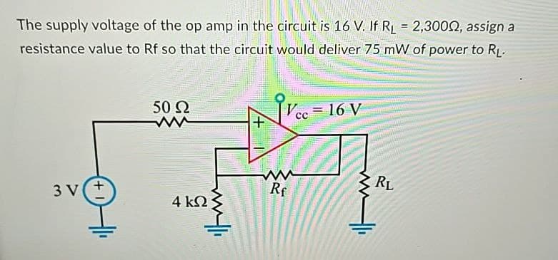 The supply voltage of the op amp in the circuit is 16 V. If RL = 2,3000, assign a
resistance value to Rf so that the circuit would deliver 75 mW of power to RL.
50 Ω
ww
3 V
4 ΚΩ
+
Ve
= 16 V
CC
ww
Rf
RL