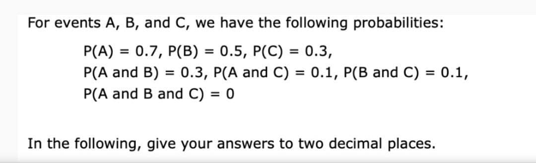 For events A, B, and C, we have the following probabilities:
P(A) = 0.7, P(B) = 0.5, P(C) = 0.3,
P(A and B) = 0.3, P(A and C) = 0.1, P(B and C) = 0.1,
P(A and B and C) = 0
In the following, give your answers to two decimal places.