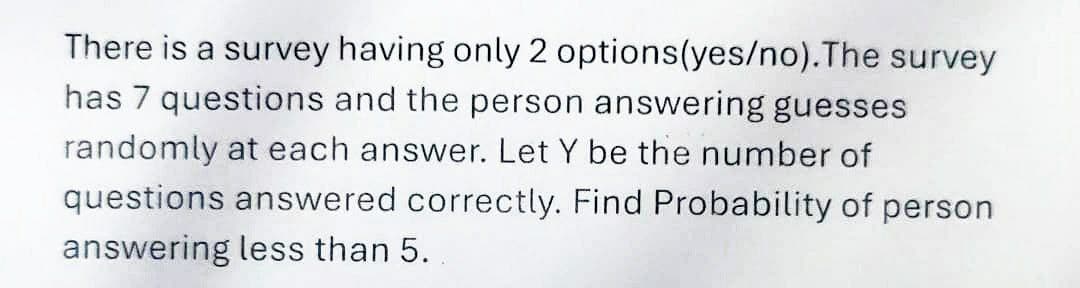 There is a survey having only 2 options(yes/no).The survey
has 7 questions and the person answering guesses
randomly at each answer. Let Y be the number of
questions answered correctly. Find Probability of person
answering less than 5.