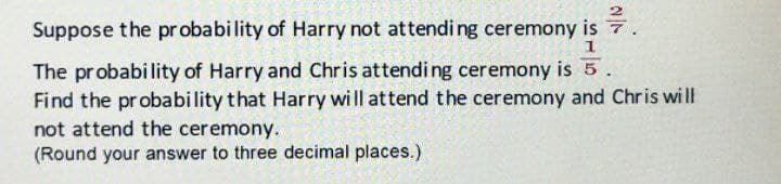 Suppose the probability of Harry not attending ceremony is 7
1
The probability of Harry and Chris attending ceremony is 5.
Find the probability that Harry will attend the ceremony and Chris will
not attend the ceremony.
(Round your answer to three decimal places.)