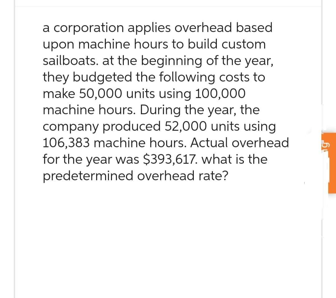 a corporation applies overhead based
upon machine hours to build custom
sailboats. at the beginning of the year,
they budgeted the following costs to
make 50,000 units using 100,000
machine hours. During the year, the
company produced 52,000 units using
106,383 machine hours. Actual overhead
for the year was $393,617. what is the
predetermined overhead rate?