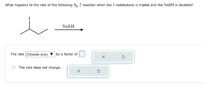 What happens to the rate of the following SN 2 reaction when the 1-iodobutane is tripled and the NaSH is doubled?
NaSH
The rate (Choose one) by a factor of
The rate does not change.
X
5
X
S