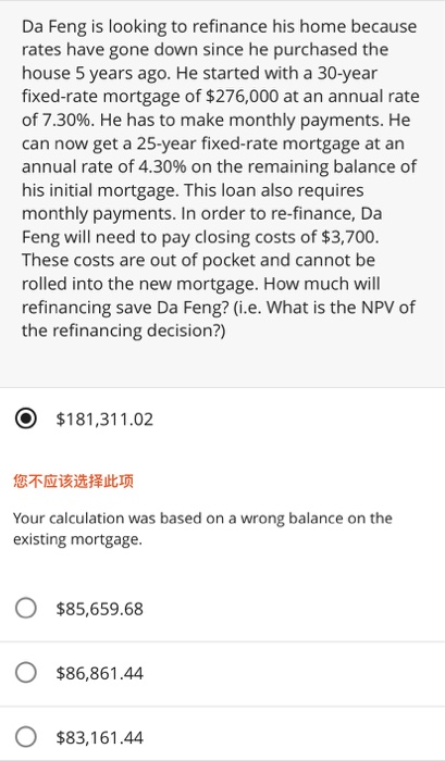 Da Feng is looking to refinance his home because
rates have gone down since he purchased the
house 5 years ago. He started with a 30-year
fixed-rate mortgage of $276,000 at an annual rate
of 7.30%. He has to make monthly payments. He
can now get a 25-year fixed-rate mortgage at an
annual rate of 4.30% on the remaining balance of
his initial mortgage. This loan also requires
monthly payments. In order to re-finance, Da
Feng will need to pay closing costs of $3,700.
These costs are out of pocket and cannot be
rolled into the new mortgage. How much will
refinancing save Da Feng? (i.e. What is the NPV of
the refinancing decision?)
$181,311.02
您不应该选择此项
Your calculation was based on a wrong balance on the
existing mortgage.
O $85,659.68
$86,861.44
$83,161.44