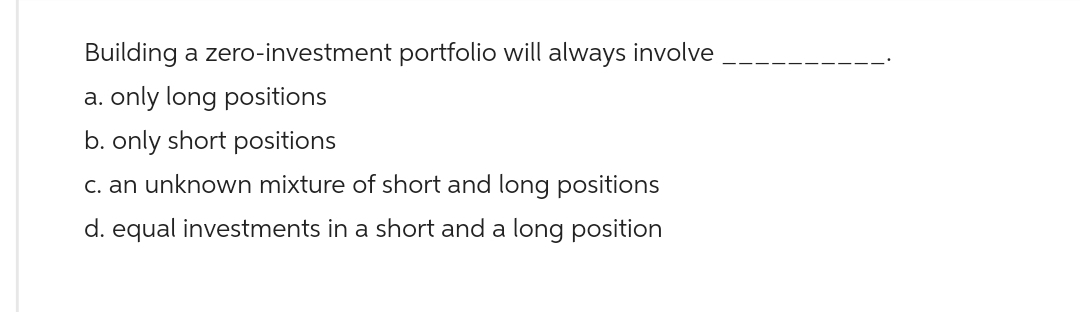 Building a zero-investment portfolio will always involve
a. only long positions
b. only short positions
c. an unknown mixture of short and long positions
d. equal investments in a short and a long position