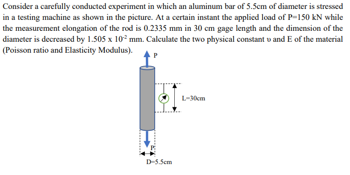 Consider a carefully conducted experiment in which an aluminum bar of 5.5cm of diameter is stressed
in a testing machine as shown in the picture. At a certain instant the applied load of P=150 kN while
the measurement elongation of the rod is 0.2335 mm in 30 cm gage length and the dimension of the
diameter is decreased by 1.505 x 10² mm. Calculate the two physical constant v and E of the material
(Poisson ratio and Elasticity Modulus).
P
D=5.5cm
L=30cm