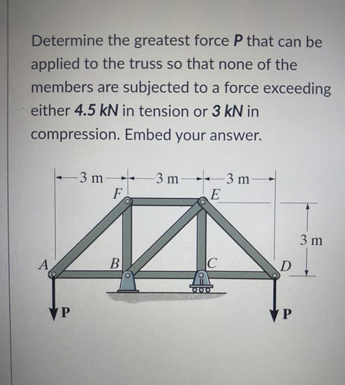 Determine the greatest force P that can be
applied to the truss so that none of the
members are subjected to a force exceeding
either 4.5 kN in tension or 3 kN in
compression. Embed your answer.
3 m +
F
3 m
3 m
E
3 m
A
B
VP
VP
