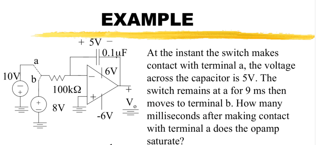 EXAMPLE
+ 5V –
0.1uF
At the instant the switch makes
a
contact with terminal a, the voltage
across the capacitor is 5V. The
10V b
6V
100k2
switch remains at a for 9 ms then
moves to terminal b. How many
milliseconds after making contact
with terminal a does the opamp
8V
-6V
saturate?
