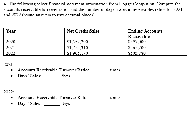 4. The following select financial statement information from Hogge Computing. Compute the
accounts receivable turnover ratios and the number of days' sales in receivables ratios for 2021
and 2022 (round answers to two decimal places).
Year
2020
2021
2022
2021:
Net Credit Sales
2022:
$1,557,200
$1,755,310
$1,965,170
Accounts Receivable Turnover Ratio:
• Days' Sales:
days
Accounts Receivable Turnover Ratio:
Days' Sales:
days
times
times
Ending Accounts
Receivable
$397,000
$465,200
$505,780