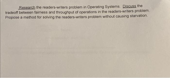 Research the readers-writers problem in Operating Systems. Discuss the
tradeoff between fairness and throughput of operations in the readers-writers problem.
Propose a method for solving the readers-writers problem without causing starvation.