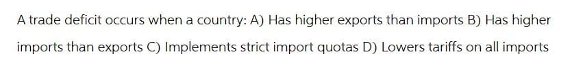 A trade deficit occurs when a country: A) Has higher exports than imports B) Has higher
imports than exports C) Implements strict import quotas D) Lowers tariffs on all imports