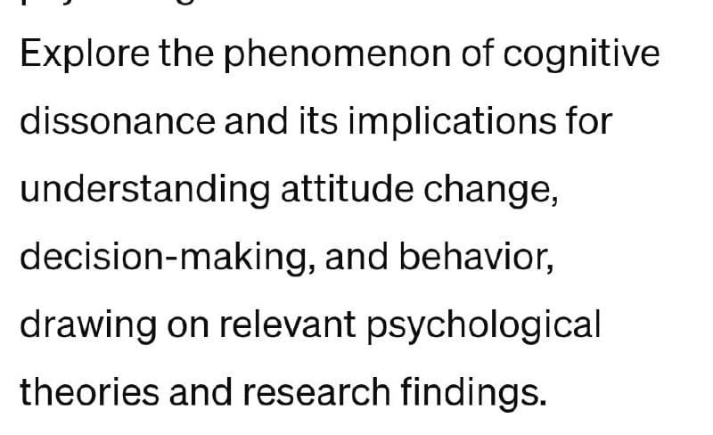 Explore the phenomenon of cognitive
dissonance and its implications for
understanding attitude change,
decision-making, and behavior,
drawing on relevant psychological
theories and research findings.