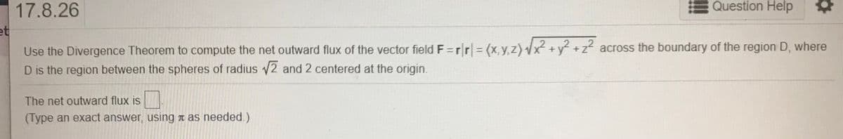 17.8.26
Question Help
et
Use the Divergence Theorem to compute the net outward flux of the vector field F=rr|=(x,y,z)x +y +z² across the boundary of the region D, where
D is the region between the spheres of radius 2 and 2 centered at the origin.
The net outward flux is
(Type an exact answer, using n as needed.)
