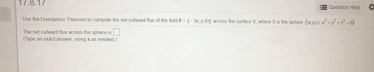 17.8.17
Question Help
Use the Divergence Theorem to compute the net outward flux of the field F =(- 3x, y, 8z) across the surface S, where S is the sphere {(x.y z): x² + y² +z² = 6}
The net outward flux across the sphere is
(Type an exact answer, using n as needed.)
