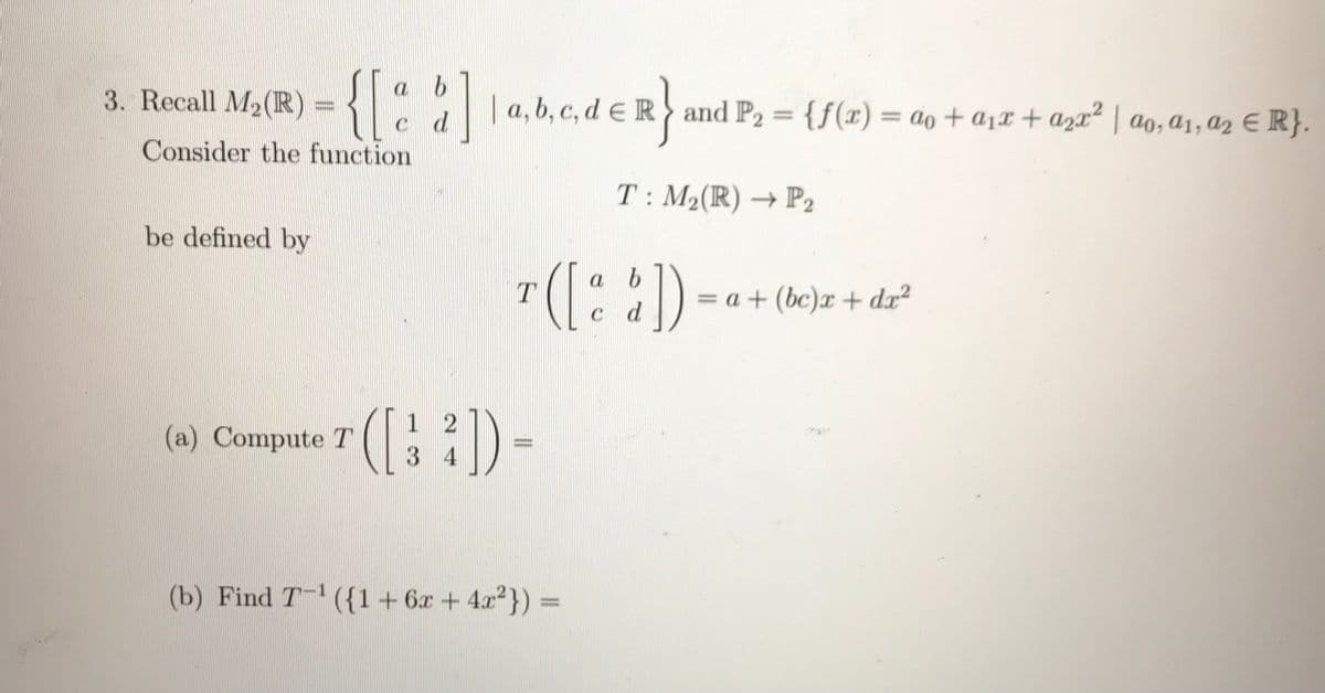 {[::]
a b
3. Recall
M2(R) = { :
||a, b, c, d E R and P2 = {f(x) = ao + a1x + a2x² | ao, a1, a2 E R}.
%3D
%3D
c d
Consider the function
T: M2(R) → P2
be defined by
([::) -
a
= a + (bc)x + d.x2
c d
1 2
(a) Compute T
34
(b) Find T- ({1+6x+4.x}) =
