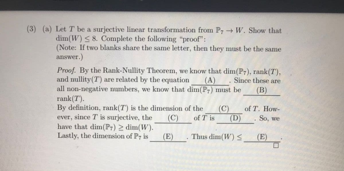 (3) (a) Let T be a surjective linear transformation from P W. Show that
dim(W) <8. Complete the following "proof":
(Note: If two blanks share the same letter, then they must be the same
answer.)
Proof. By the Rank-Nullity Theorem, we know that dim(P7), rank(T),
and nullity (T) are related by the equation
all non-negative numbers, we know that dim(P,) must be
rank(T).
By definition, rank(T) is the dimension of the
ever, since T is surjective, the
have that dim(P7) > dim(W).
Lastly, the dimension of P, is
(A)
Since these are
(В)
(C)
of T. How-
(C)
of T is
(D)
So, we
(E)
Thus dim(W)
(E)

