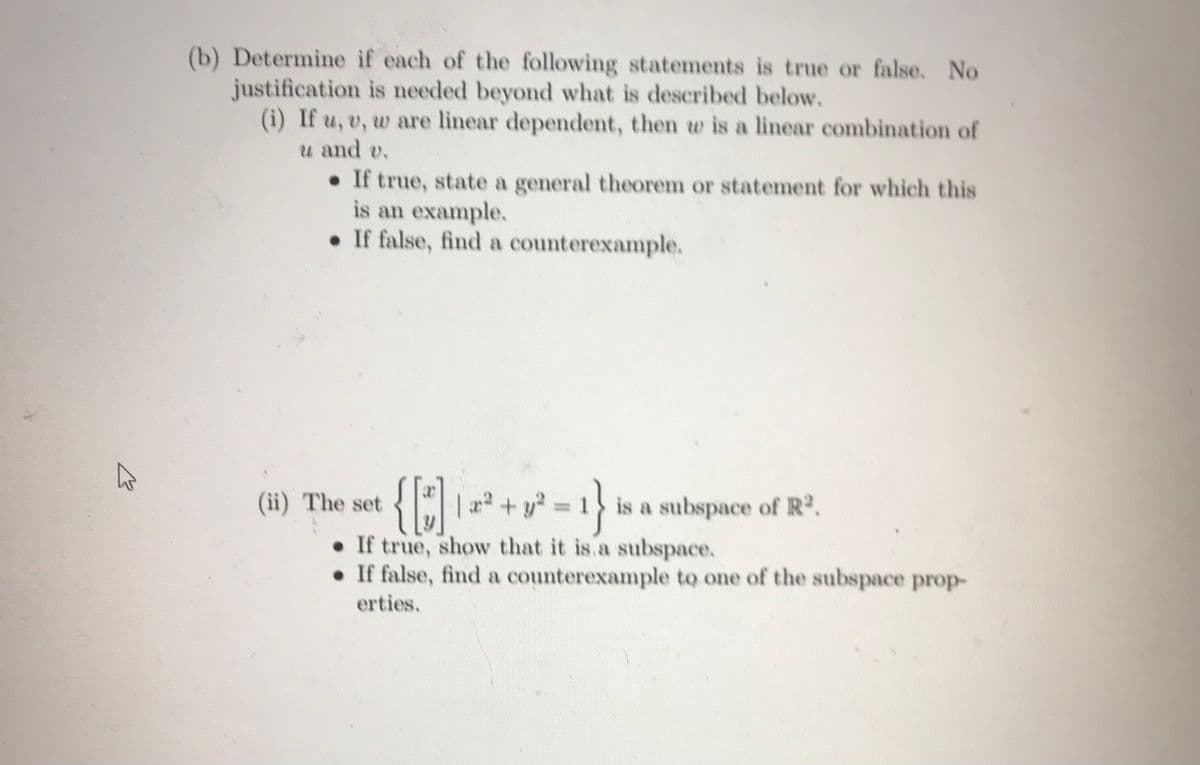 (b) Determine if each of the following statements is true or false. No
justification is needed beyond what is described below.
(i) If u, v, w are linear dependent, then w is a linear combination of
u and v.
• If true, state a general theorem or statement for which this
is an example.
• If false, find a counterexample.
(ii) The set
| 2² + y = 1 is a subspace of R.
• If true, show that it is.a subspace.
• If false, find a counterexample to one of the subspace prop-
erties.
